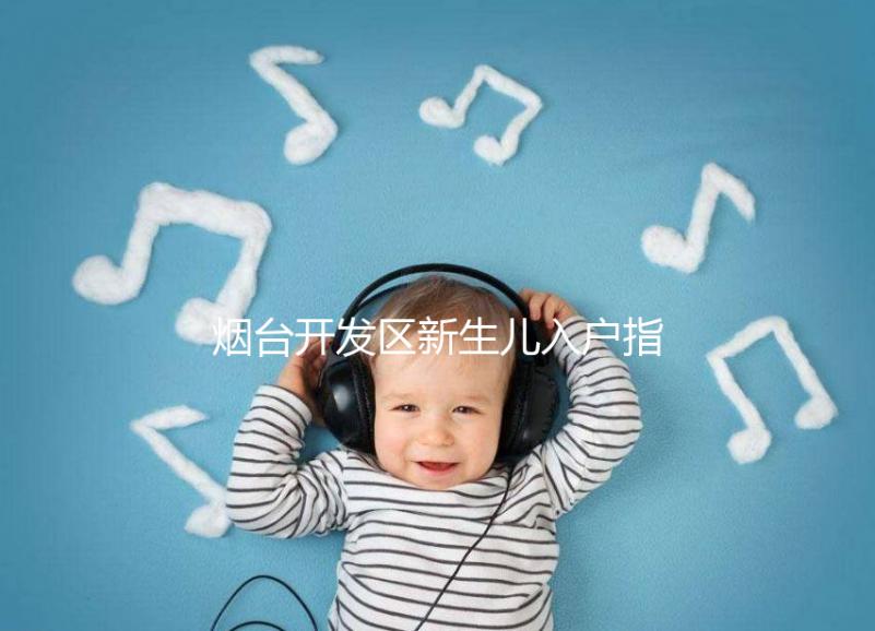 煙臺(tái)開發(fā)區(qū)新生兒入戶指南，詳細(xì)地址加電話請(qǐng)查收