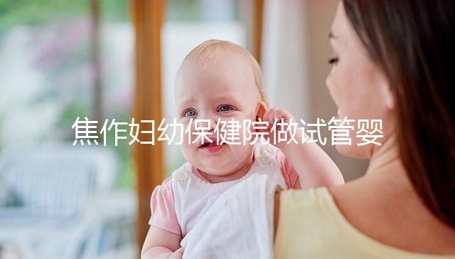 焦作婦幼保健院做試管嬰兒怎么樣，2024助孕成功率數(shù)據(jù)公布