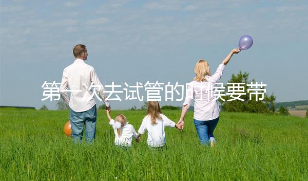 第一次去試管的時候要帶什么東西快速看！材料準備好了，小心白跑