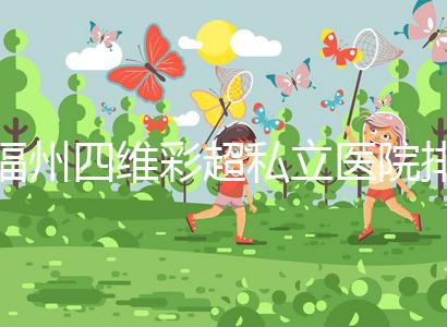 福州四維彩超私立醫(yī)院排名整理，2024費用、預約一文說清