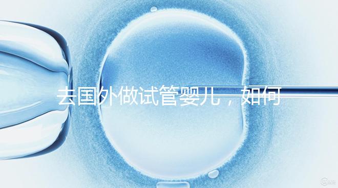 去國外做試管嬰兒，如何選擇靠譜的服務(wù)機構(gòu)