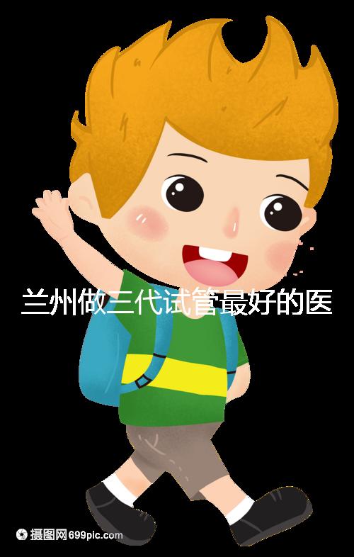 蘭州做三代試管最好的醫院盤點，包括名單優缺點分析