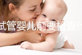 做試管嬰兒前要檢查什么（做試管嬰兒前要檢查什么項(xiàng)目）