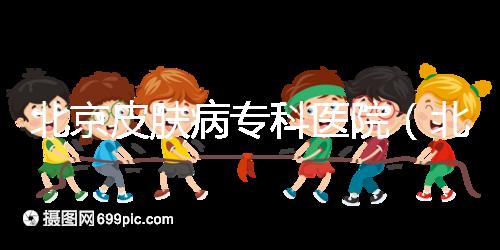 北京皮膚病?？漆t(yī)院（北京皮膚科最厲害的醫(yī)院）