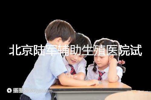 北京陸軍輔助生殖醫院試管哪個醫生好？2024助孕成功率排名