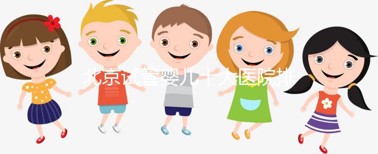 北京試管嬰兒十大醫(yī)院排名榜，選擇正規(guī)助孕機構靠譜