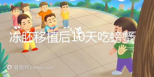 凍胚移植后10天吃螃蟹會怎樣速覽，做好補救工作影響小