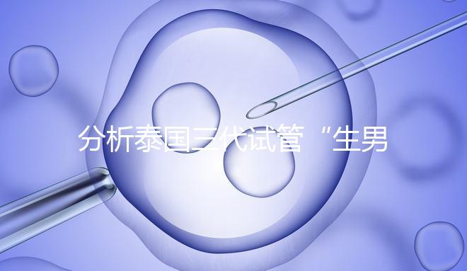 分析泰國(guó)三代試管“生男孩”的條件，提前了解流程和風(fēng)險(xiǎn)！