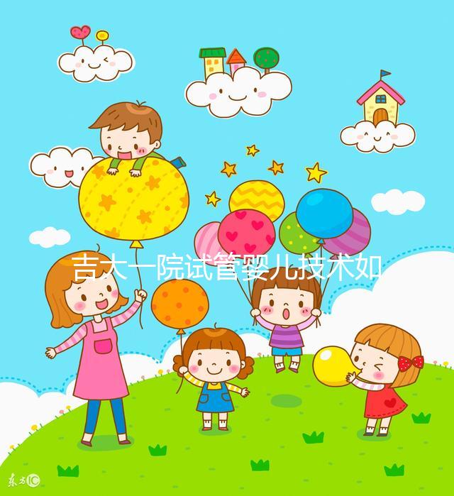 吉大一院試管嬰兒技術如何看這,內(nèi)附助孕成功率和費用明細