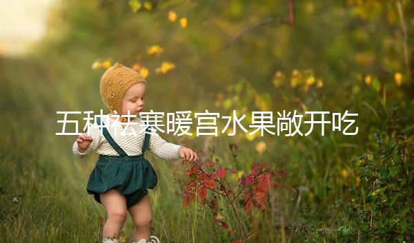 五種祛寒暖宮水果敞開(kāi)吃，女性調(diào)經(jīng)止痛好幫手