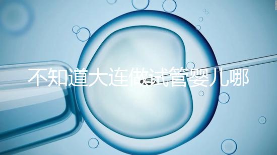 不知道大連做試管嬰兒哪里好看這，助孕成功率前十醫(yī)院匯總