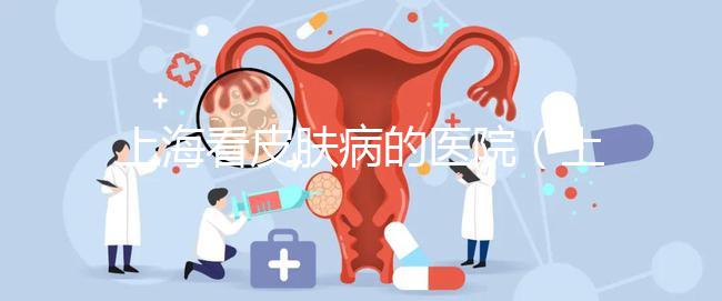 上海看皮膚病的醫院（上海看皮膚病的醫院排名）