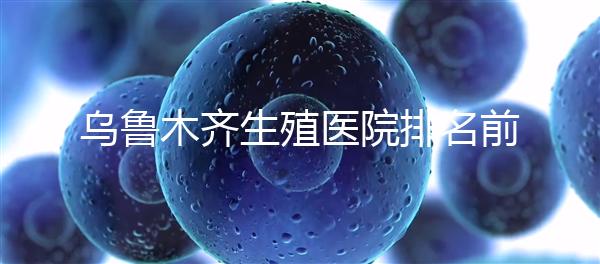 烏魯木齊生殖醫(yī)院排名前十，新疆軍區(qū)總醫(yī)院專家不容錯(cuò)過(guò)