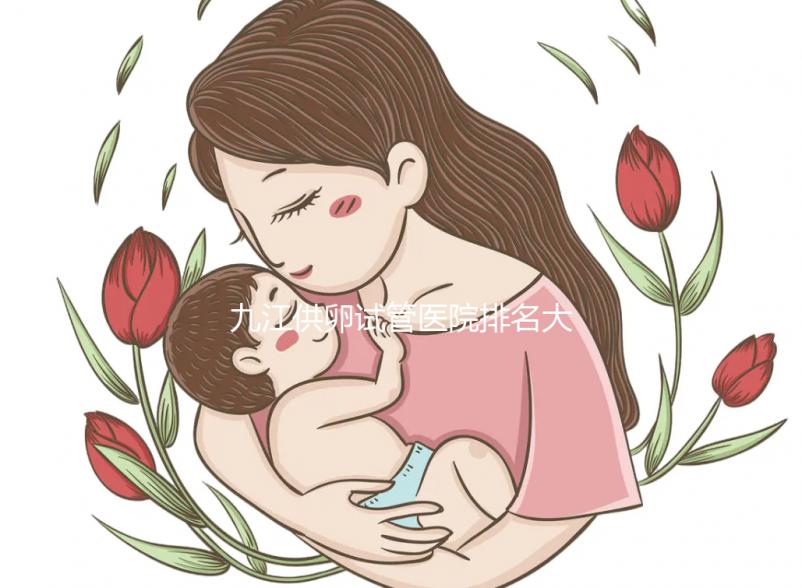 九江供卵試管醫院排名大公開，想選性別請去正規助孕機構