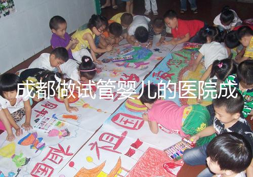 成都做試管嬰兒的醫院成功率哪家好！附方案費用詳情