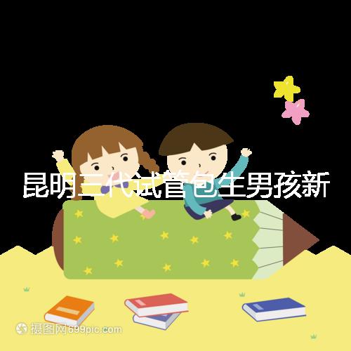 昆明三代試管包生男孩新騙局！別被價(jià)格便宜、幾率大迷了眼