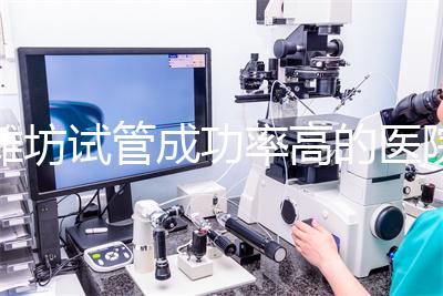 濰坊試管成功率高的醫院推薦，排名前十助孕機構技術嘎嘎好