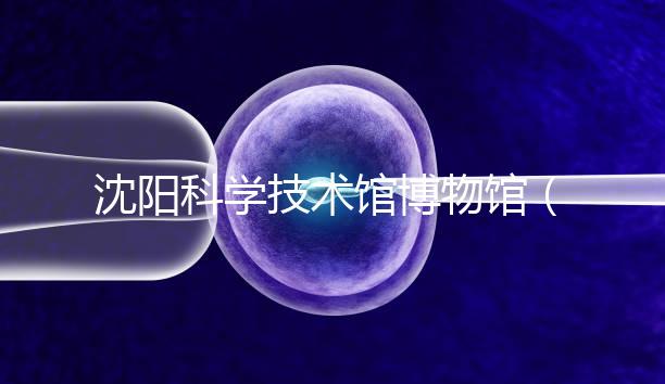 沈陽科學技術館博物館（沈陽科學技術館博物館開放時間）