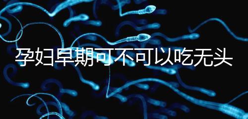 孕婦早期可不可以吃無(wú)頭魚看這，適量能發(fā)揮出最大好處