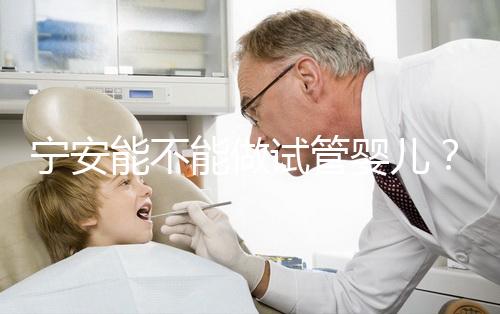 寧安能不能做試管嬰兒？進周前這些必須了解！