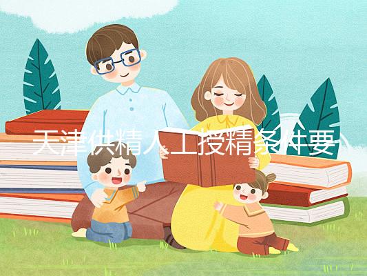 天津供精人工授精條件要求一覽，這些手續(xù)可千萬不能少