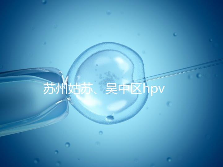 蘇州姑蘇、吳中區hpv疫苗接種地點公布，預約接種快人一步