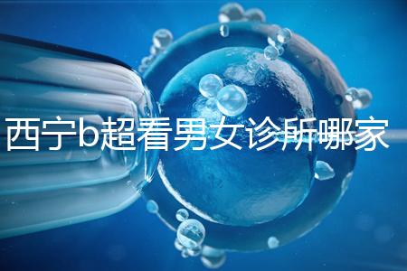 西寧b超看男女診所哪家好一文說清，湟中區(qū)、城中區(qū)費用不同