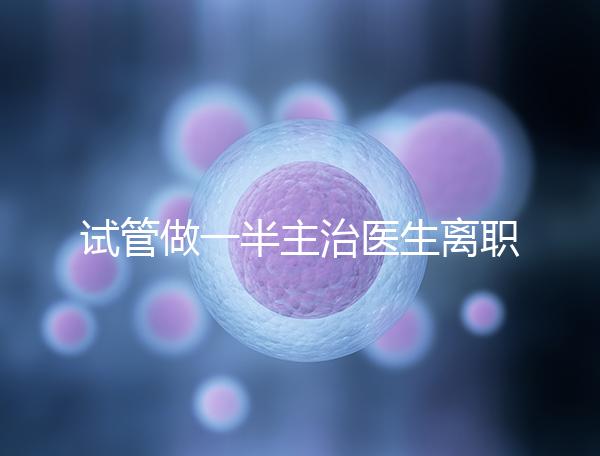 試管做一半主治醫生離職怎么辦速覽，換一個或是不錯選擇