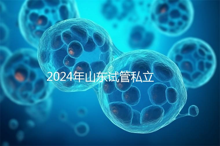 2024年山東試管私立醫(yī)院排名公開，哪家供卵機(jī)構(gòu)好一目了然