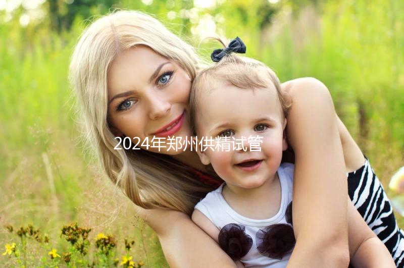 2024年鄭州供精試管費(fèi)用大公開(kāi)，完成需要多長(zhǎng)時(shí)間取決于情況