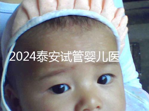 2024泰安試管嬰兒醫(yī)院排行榜發(fā)布，助孕認準這些機構(gòu)