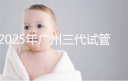 2025年廣州三代試管嬰兒費(fèi)用大概多少，附收費(fèi)標(biāo)準(zhǔn)大公開！?