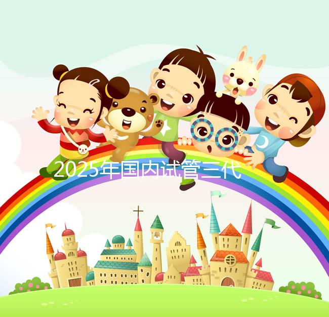 2025年國內(nèi)試管三代醫(yī)院排名，附國內(nèi)試管嬰兒醫(yī)院名單明細(xì)