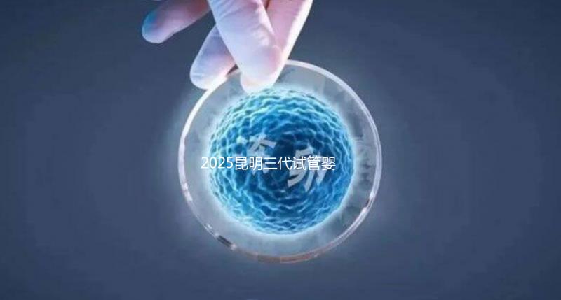 2025昆明三代試管嬰兒助孕費用全揭秘！附詳細費用一覽