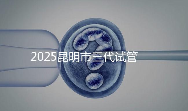 2025昆明市三代試管嬰兒費(fèi)用明細(xì)：12萬起體驗(yàn)專業(yè)三代試管助孕服務(wù)